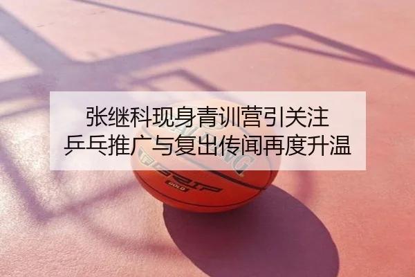 张继科现身青训营引关注 乒乓推广与复出传闻再度升温