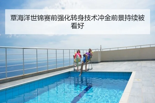 覃海洋世锦赛前强化转身技术冲金前景持续被看好