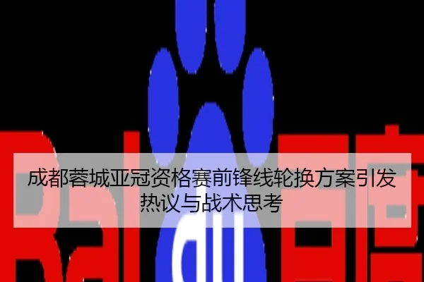 成都蓉城亚冠资格赛前锋线轮换方案引发热议与战术思考