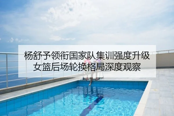 杨舒予领衔国家队集训强度升级 女篮后场轮换格局深度观察