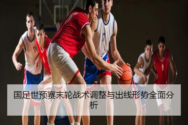 国足世预赛末轮战术调整与出线形势全面分析
